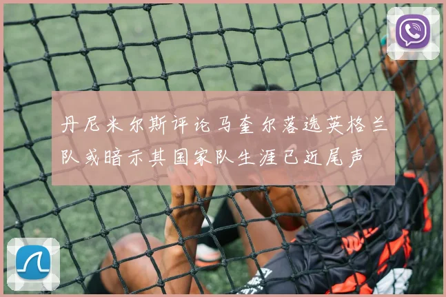 丹尼米尔斯评论马奎尔落选英格兰队或暗示其国家队生涯已近尾声