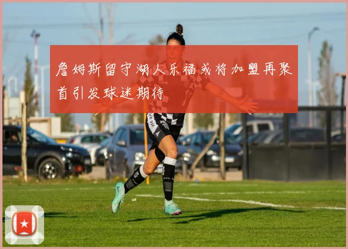 詹姆斯留守湖人乐福或将加盟再聚首引发球迷期待