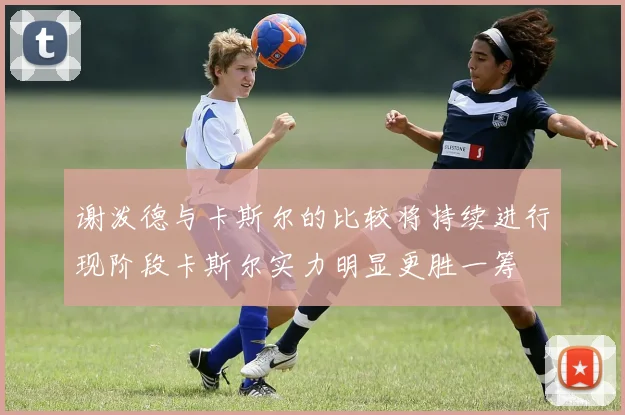 谢泼德与卡斯尔的比较将持续进行现阶段卡斯尔实力明显更胜一筹