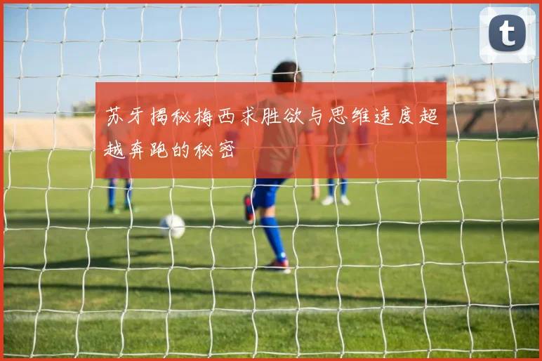 苏牙揭秘梅西求胜欲与思维速度超越奔跑的秘密