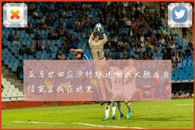 亚马尔回应沙特球迷嘲讽大胜后自信宣言我在这里