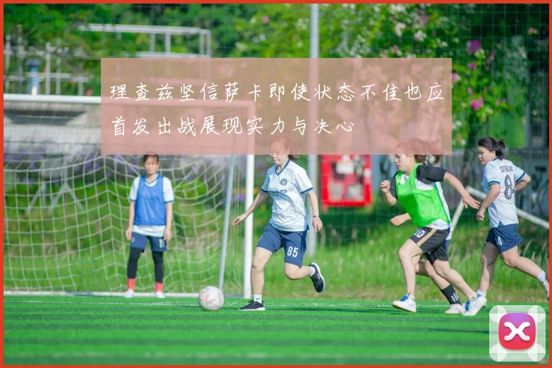 理查兹坚信萨卡即使状态不佳也应首发出战展现实力与决心