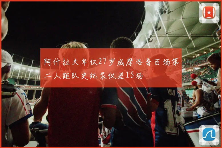 阿什拉夫年仅27岁成摩洛哥百场第二人距队史纪录仅差15场